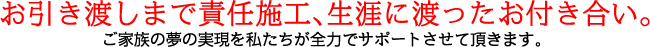 お引き渡しまで責任施工、生涯にわたったお付き合い。ご家族の夢の実現を私たちが全力でサポートさせて頂きます。