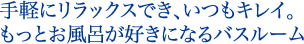 手軽にリラックスでき、いつもキレイ。もっとお風呂が好きになるバスルーム。