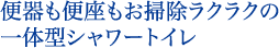 便器も便座もお掃除ラクラクの一体型シャワートイレ