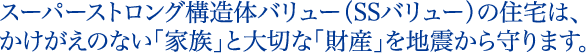 スーパーストロング構造体バリュー（SSバリュー）の住宅は、かけがえのない「家族」と大切な「財産」を地震から守ります。